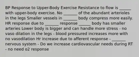 BP Response to Upper-Body Exercise Resistance to flow is ______ with upper-body exercise. No _______ of the abundant arterioles in the legs Smaller vessels in _______ body compress more easily. HR response due to _______ response ______ body has smaller arteries Lower body is bigger and can handle more stress - no vaso dilation in the legs - blood pressured increases more with no vasodilation Hr increase due to afferent response - _______ nervous system - Do we increase cardiovascular needs during RT - no need o2 response