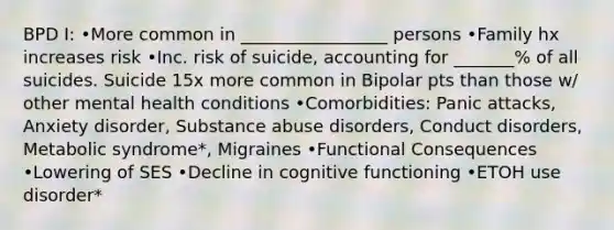 BPD I: •More common in _________________ persons •Family hx increases risk •Inc. risk of suicide, accounting for _______% of all suicides. Suicide 15x more common in Bipolar pts than those w/ other mental health conditions •Comorbidities: Panic attacks, Anxiety disorder, Substance abuse disorders, Conduct disorders, Metabolic syndrome*, Migraines •Functional Consequences •Lowering of SES •Decline in cognitive functioning •ETOH use disorder*