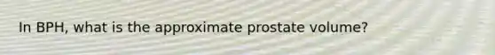 In BPH, what is the approximate prostate volume?