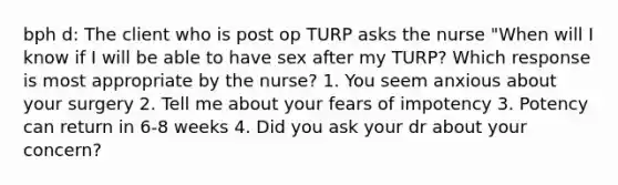 bph d: The client who is post op TURP asks the nurse "When will I know if I will be able to have sex after my TURP? Which response is most appropriate by the nurse? 1. You seem anxious about your surgery 2. Tell me about your fears of impotency 3. Potency can return in 6-8 weeks 4. Did you ask your dr about your concern?