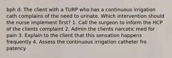 bph d: The client with a TURP who has a continuous irrigation cath complains of the need to urinate. Which intervention should the nurse implement first? 1. Call the surgeon to inform the HCP of the clients complaint 2. Admin the clients narcotic med for pain 3. Explain to the client that this sensation happens frequently 4. Assess the continuous irrigation catheter fro patency