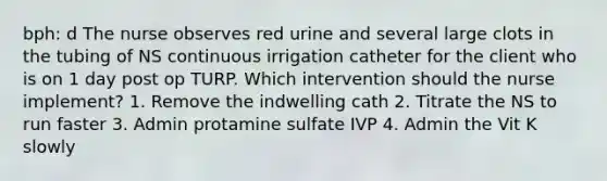 bph: d The nurse observes red urine and several large clots in the tubing of NS continuous irrigation catheter for the client who is on 1 day post op TURP. Which intervention should the nurse implement? 1. Remove the indwelling cath 2. Titrate the NS to run faster 3. Admin protamine sulfate IVP 4. Admin the Vit K slowly