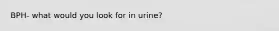 BPH- what would you look for in urine?