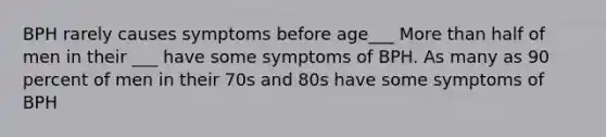 BPH rarely causes symptoms before age___ More than half of men in their ___ have some symptoms of BPH. As many as 90 percent of men in their 70s and 80s have some symptoms of BPH