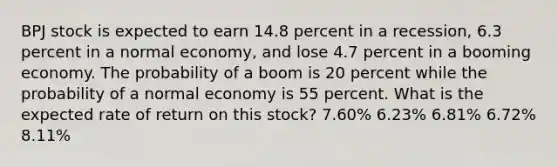 BPJ stock is expected to earn 14.8 percent in a recession, 6.3 percent in a normal economy, and lose 4.7 percent in a booming economy. The probability of a boom is 20 percent while the probability of a normal economy is 55 percent. What is the expected rate of return on this stock? 7.60% 6.23% 6.81% 6.72% 8.11%