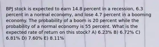 BPJ stock is expected to earn 14.8 percent in a recession, 6.3 percent in a normal economy, and lose 4.7 percent in a booming economy. The probability of a boom is 20 percent while the probability of a normal economy is 55 percent. What is the expected rate of return on this stock? A) 6.23% B) 6.72% C) 6.81% D) 7.60% E) 8.11%