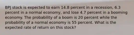 BPJ stock is expected to earn 14.8 percent in a recession, 6.3 percent in a normal economy, and lose 4.7 percent in a booming economy. The probability of a boom is 20 percent while the probability of a normal economy is 55 percent. What is the expected rate of return on this stock?