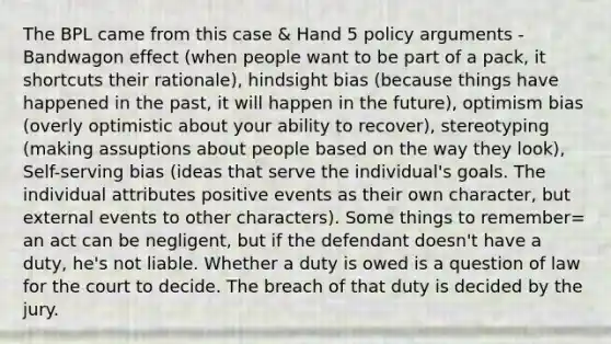 The BPL came from this case & Hand 5 policy arguments - Bandwagon effect (when people want to be part of a pack, it shortcuts their rationale), hindsight bias (because things have happened in the past, it will happen in the future), optimism bias (overly optimistic about your ability to recover), stereotyping (making assuptions about people based on the way they look), Self-serving bias (ideas that serve the individual's goals. The individual attributes positive events as their own character, but external events to other characters). Some things to remember= an act can be negligent, but if the defendant doesn't have a duty, he's not liable. Whether a duty is owed is a question of law for the court to decide. The breach of that duty is decided by the jury.