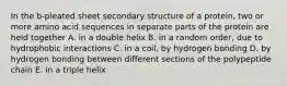 In the b-pleated sheet secondary structure of a protein, two or more amino acid sequences in separate parts of the protein are held together A. in a double helix B. in a random order, due to hydrophobic interactions C. in a coil, by hydrogen bonding D. by hydrogen bonding between different sections of the polypeptide chain E. in a triple helix