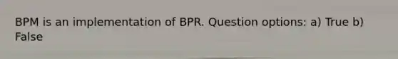 BPM is an implementation of BPR. Question options: a) True b) False