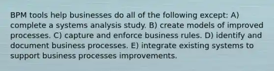 BPM tools help businesses do all of the following except: A) complete a systems analysis study. B) create models of improved processes. C) capture and enforce business rules. D) identify and document business processes. E) integrate existing systems to support business processes improvements.