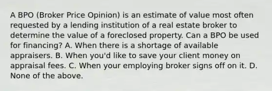 A BPO (Broker Price Opinion) is an estimate of value most often requested by a lending institution of a real estate broker to determine the value of a foreclosed property. Can a BPO be used for financing? A. When there is a shortage of available appraisers. B. When you'd like to save your client money on appraisal fees. C. When your employing broker signs off on it. D. None of the above.