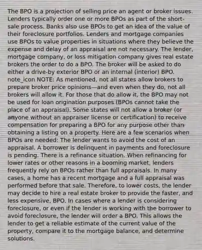 The BPO is a projection of selling price an agent or broker issues. Lenders typically order one or more BPOs as part of the short-sale process. Banks also use BPOs to get an idea of the value of their foreclosure portfolios. Lenders and mortgage companies use BPOs to value properties in situations where they believe the expense and delay of an appraisal are not necessary. The lender, mortgage company, or loss mitigation company gives real estate brokers the order to do a BPO. The broker will be asked to do either a drive-by exterior BPO or an internal (interior) BPO. note_icon NOTE: As mentioned, not all states allow brokers to prepare broker price opinions—and even when they do, not all brokers will allow it. For those that do allow it, the BPO may not be used for loan origination purposes (BPOs cannot take the place of an appraisal). Some states will not allow a broker (or anyone without an appraiser license or certification) to receive compensation for preparing a BPO for any purpose other than obtaining a listing on a property. Here are a few scenarios when BPOs are needed: The lender wants to avoid the cost of an appraisal. A borrower is delinquent in payments and foreclosure is pending. There is a refinance situation. When refinancing for lower rates or other reasons in a booming market, lenders frequently rely on BPOs rather than full appraisals. In many cases, a home has a recent mortgage and a full appraisal was performed before that sale. Therefore, to lower costs, the lender may decide to hire a real estate broker to provide the faster, and less expensive, BPO. In cases where a lender is considering foreclosure, or even if the lender is working with the borrower to avoid foreclosure, the lender will order a BPO. This allows the lender to get a reliable estimate of the current value of the property, compare it to the mortgage balance, and determine solutions.