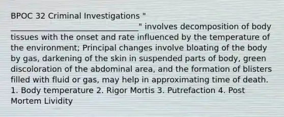 BPOC 32 Criminal Investigations " ________________________________" involves decomposition of body tissues with the onset and rate influenced by the temperature of the environment; Principal changes involve bloating of the body by gas, darkening of the skin in suspended parts of body, green discoloration of the abdominal area, and the formation of blisters filled with fluid or gas, may help in approximating time of death. 1. Body temperature 2. Rigor Mortis 3. Putrefaction 4. Post Mortem Lividity