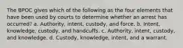 The BPOC gives which of the following as the four elements that have been used by courts to determine whether an arrest has occurred? a. Authority, intent, custody, and force. b. Intent, knowledge, custody, and handcuffs. c. Authority, intent, custody, and knowledge. d. Custody, knowledge, intent, and a warrant.