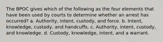 The BPOC gives which of the following as the four elements that have been used by courts to determine whether an arrest has occurred? a. Authority, intent, custody, and force. b. Intent, knowledge, custody, and handcuffs. c. Authority, intent, custody, and knowledge. d. Custody, knowledge, intent, and a warrant.