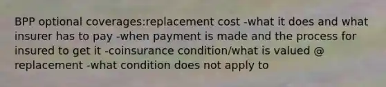 BPP optional coverages:replacement cost -what it does and what insurer has to pay -when payment is made and the process for insured to get it -coinsurance condition/what is valued @ replacement -what condition does not apply to