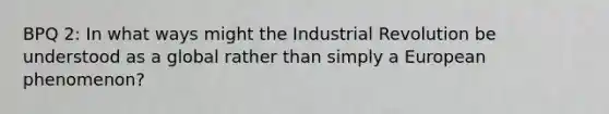 BPQ 2: In what ways might the Industrial Revolution be understood as a global rather than simply a European phenomenon?