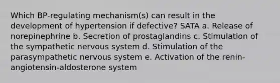 Which BP-regulating mechanism(s) can result in the development of hypertension if defective? SATA a. Release of norepinephrine b. Secretion of prostaglandins c. Stimulation of the sympathetic nervous system d. Stimulation of the parasympathetic nervous system e. Activation of the renin-angiotensin-aldosterone system