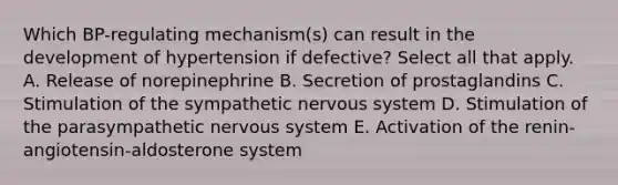 Which BP-regulating mechanism(s) can result in the development of hypertension if defective? Select all that apply. A. Release of norepinephrine B. Secretion of prostaglandins C. Stimulation of the sympathetic nervous system D. Stimulation of the parasympathetic nervous system E. Activation of the renin-angiotensin-aldosterone system