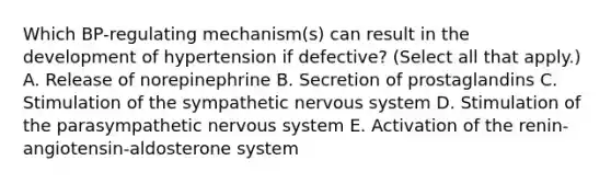 Which BP-regulating mechanism(s) can result in the development of hypertension if defective? (Select all that apply.) A. Release of norepinephrine B. Secretion of prostaglandins C. Stimulation of the sympathetic nervous system D. Stimulation of the parasympathetic nervous system E. Activation of the renin-angiotensin-aldosterone system