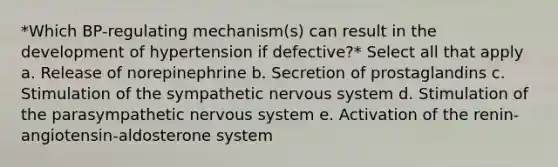 *Which BP-regulating mechanism(s) can result in the development of hypertension if defective?* Select all that apply a. Release of norepinephrine b. Secretion of prostaglandins c. Stimulation of the sympathetic nervous system d. Stimulation of the parasympathetic nervous system e. Activation of the renin-angiotensin-aldosterone system