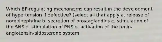 Which BP-regulating mechanisms can result in the development of hypertension if defective? (select all that apply a. release of norepinephrine b. secretion of prostaglandins c. stimulation of the SNS d. stimulation of PNS e. activation of the renin-angiotensin-aldosterone system