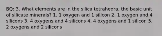 BQ: 3. What elements are in the silica tetrahedra, the basic unit of silicate minerals? 1. 1 oxygen and 1 silicon 2. 1 oxygen and 4 silicons 3. 4 oxygens and 4 silicons 4. 4 oxygens and 1 silicon 5. 2 oxygens and 2 silicons