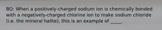 BQ: When a positively-charged sodium ion is chemically bonded with a negatively-charged chlorine ion to make sodium chloride (i.e. the mineral halite), this is an example of _____.