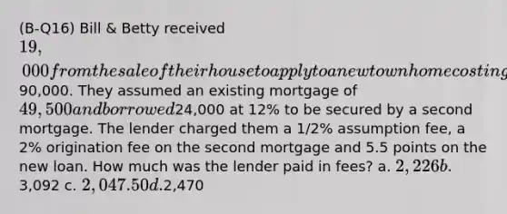 (B-Q16) Bill & Betty received 19,000 from the sale of their house to apply to a new townhome costing90,000. They assumed an existing mortgage of 49,500 and borrowed24,000 at 12% to be secured by a second mortgage. The lender charged them a 1/2% assumption fee, a 2% origination fee on the second mortgage and 5.5 points on the new loan. How much was the lender paid in fees? a. 2,226 b.3,092 c. 2,047.50 d.2,470