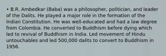 • B.R. Ambedkar (Baba) was a philosopher, politician, and leader of the Dalits. He played a major role in the formation of the Indian Constitution. He was well-educated and had a law degree from Colombia. He converted to Buddhism before dying which led to revival of Buddhism in India. Led movement of Hindu untouchables and led 500,000 dalits to convert to Buddhism in 1956.