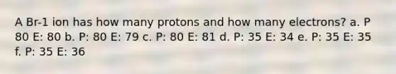 A Br-1 ion has how many protons and how many electrons? a. P 80 E: 80 b. P: 80 E: 79 c. P: 80 E: 81 d. P: 35 E: 34 e. P: 35 E: 35 f. P: 35 E: 36