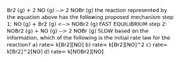 Br2 (g) + 2 NO (g) --> 2 NOBr (g) the reaction represented by the equation above has the following proposed mechanism step 1: NO (g) + Br2 (g) NOBr2 (g) FAST EQUILIBRIUM step 2: NOBr2 (g) + NO (g) --> 2 NOBr (g) SLOW based on the information, which of the following is the initial rate law for the reaction? a) rate= k[Br2][NO] b) rate= k[Br2][NO]^2 c) rate= k[Br2]^2[NO] d) rate= k[NOBr2][NO]