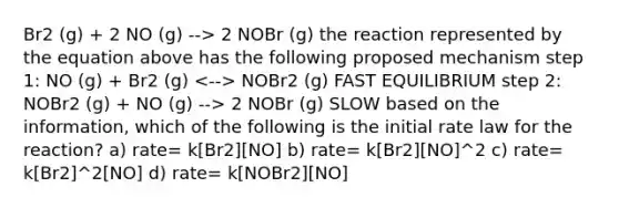 Br2 (g) + 2 NO (g) --> 2 NOBr (g) the reaction represented by the equation above has the following proposed mechanism step 1: NO (g) + Br2 (g) NOBr2 (g) FAST EQUILIBRIUM step 2: NOBr2 (g) + NO (g) --> 2 NOBr (g) SLOW based on the information, which of the following is the initial rate law for the reaction? a) rate= k[Br2][NO] b) rate= k[Br2][NO]^2 c) rate= k[Br2]^2[NO] d) rate= k[NOBr2][NO]