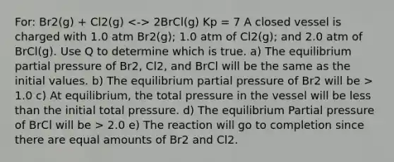 For: Br2(g) + Cl2(g) 2BrCl(g) Kp = 7 A closed vessel is charged with 1.0 atm Br2(g); 1.0 atm of Cl2(g); and 2.0 atm of BrCl(g). Use Q to determine which is true. a) The equilibrium partial pressure of Br2, Cl2, and BrCl will be the same as the initial values. b) The equilibrium partial pressure of Br2 will be > 1.0 c) At equilibrium, the total pressure in the vessel will be less than the initial total pressure. d) The equilibrium Partial pressure of BrCl will be > 2.0 e) The reaction will go to completion since there are equal amounts of Br2 and Cl2.