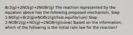 Br2(g)+2NO(g)→2NOBr(g) The reaction represented by the equation above has the following proposed mechanism. Step 1:NO(g)+Br2(g)⇌NOBr2(g)(fast equilibrium) Step 2:NOBr2(g)+NO(g)→2NOBr(g)(slow) Based on the information, which of the following is the initial rate law for the reaction?