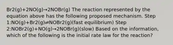 Br2(g)+2NO(g)→2NOBr(g) The reaction represented by the equation above has the following proposed mechanism. Step 1:NO(g)+Br2(g)⇌NOBr2(g)(fast equilibrium) Step 2:NOBr2(g)+NO(g)→2NOBr(g)(slow) Based on the information, which of the following is the initial rate law for the reaction?