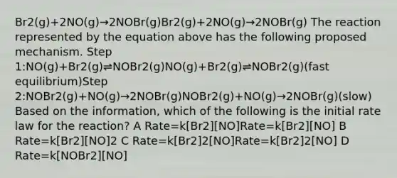 Br2(g)+2NO(g)→2NOBr(g)Br2(g)+2NO(g)→2NOBr(g) The reaction represented by the equation above has the following proposed mechanism. Step 1:NO(g)+Br2(g)⇌NOBr2(g)NO(g)+Br2(g)⇌NOBr2(g)(fast equilibrium)Step 2:NOBr2(g)+NO(g)→2NOBr(g)NOBr2(g)+NO(g)→2NOBr(g)(slow) Based on the information, which of the following is the initial rate law for the reaction? A Rate=k[Br2][NO]Rate=k[Br2][NO] B Rate=k[Br2][NO]2 C Rate=k[Br2]2[NO]Rate=k[Br2]2[NO] D Rate=k[NOBr2][NO]