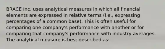 BRACE Inc. uses analytical measures in which all financial elements are expressed in relative terms (i.e., expressing percentages of a common base). This is often useful for comparing one company's performance with another or for comparing that company's performance with industry averages. The analytical measure is best described as: