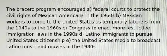 The bracero program encouraged a) federal courts to protect the civil rights of Mexican Americans in the 1960s b) Mexican workers to come to the United States as temporary laborers from the 1940s to the 1960s c) Congress to enact more restrictive immigration laws in the 1990s d) Latino immigrants to pursue United States citizenship e) the United States media to broadcast Latino music and movies in the 1980s