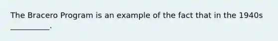 The Bracero Program is an example of the fact that in the 1940s __________.