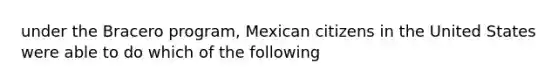 under the Bracero program, Mexican citizens in the United States were able to do which of the following