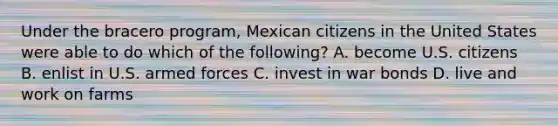 Under the bracero program, Mexican citizens in the United States were able to do which of the following? A. become U.S. citizens B. enlist in U.S. armed forces C. invest in war bonds D. live and work on farms