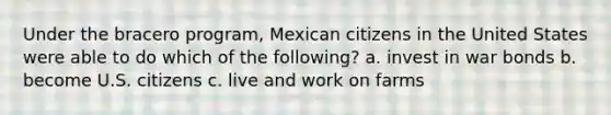 Under the bracero program, Mexican citizens in the United States were able to do which of the following? a. invest in war bonds b. become U.S. citizens c. live and work on farms