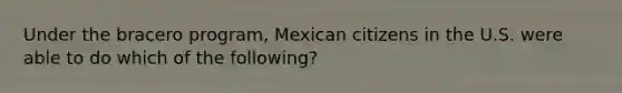 Under the bracero program, Mexican citizens in the U.S. were able to do which of the following?