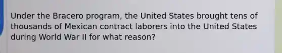 Under the Bracero program, the United States brought tens of thousands of Mexican contract laborers into the United States during World War II for what reason?