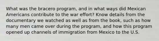 What was the bracero program, and in what ways did Mexican Americans contribute to the war effort? Know details from the documentary we watched as well as from the book, such as how many men came over during the program, and how this program opened up channels of immigration from Mexico to the U.S.