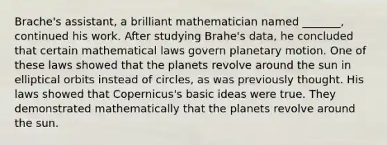 Brache's assistant, a brilliant mathematician named _______, continued his work. After studying Brahe's data, he concluded that certain mathematical laws govern planetary motion. One of these laws showed that the planets revolve around the sun in elliptical orbits instead of circles, as was previously thought. His laws showed that Copernicus's basic ideas were true. They demonstrated mathematically that the planets revolve around the sun.