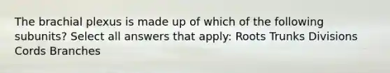 The brachial plexus is made up of which of the following subunits? Select all answers that apply: Roots Trunks Divisions Cords Branches