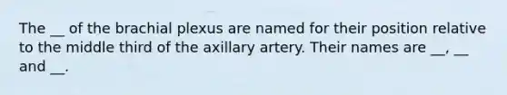 The __ of the brachial plexus are named for their position relative to the middle third of the axillary artery. Their names are __, __ and __.